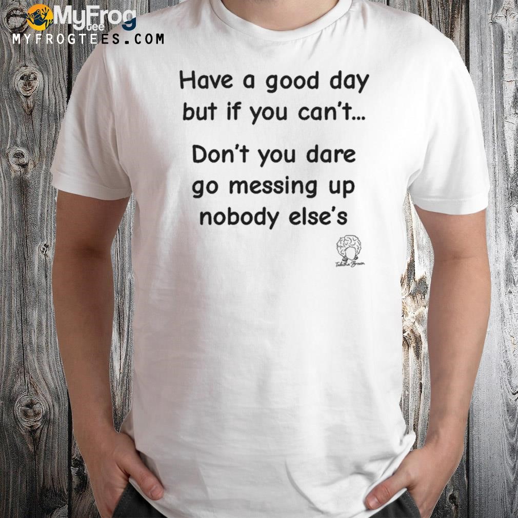 Have A Good Day But If You Can’t Don’t You Dare Go Messing Up Nobody Else’s Shirt