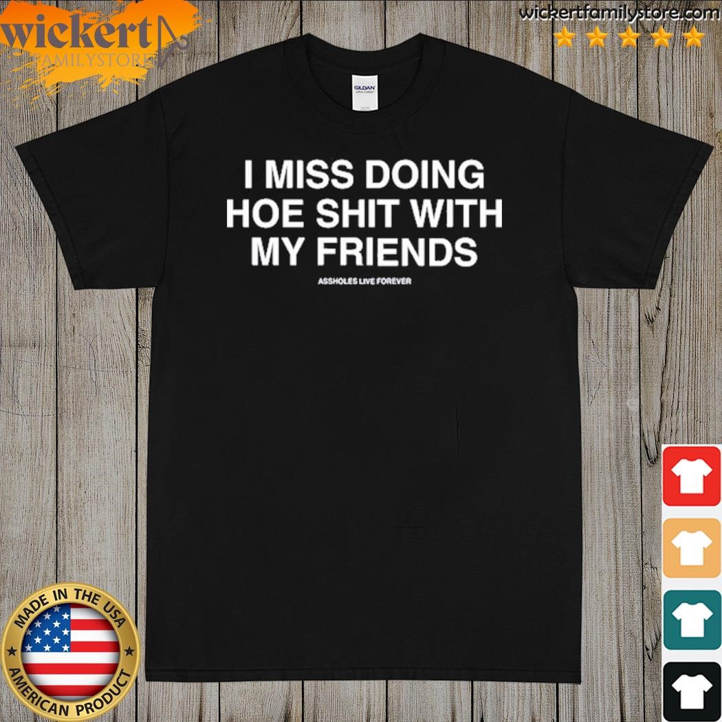 I Miss Doing Hoe Shit With My Friends Assholes Live Forever Shirt