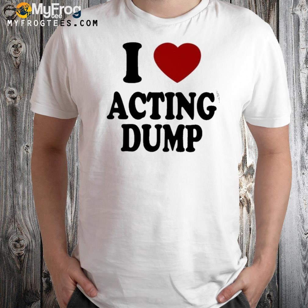 I love acting dump shirt