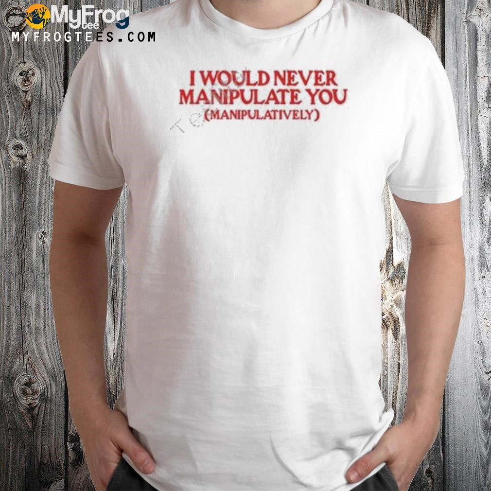 MoximimI I would never manipulate you manipulatively shirt
