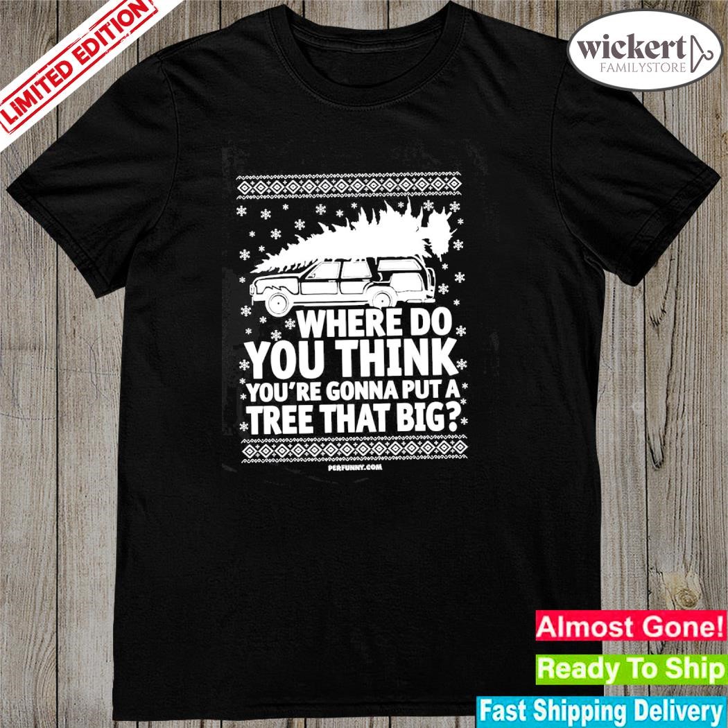 Official Where do you think you're gonna put a tree that big ugly christmas shirt