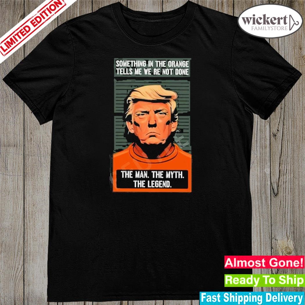 Official donald Trump Something In The Orange Tells Me We’re Not Done The Man The Myth The Legend Shirt