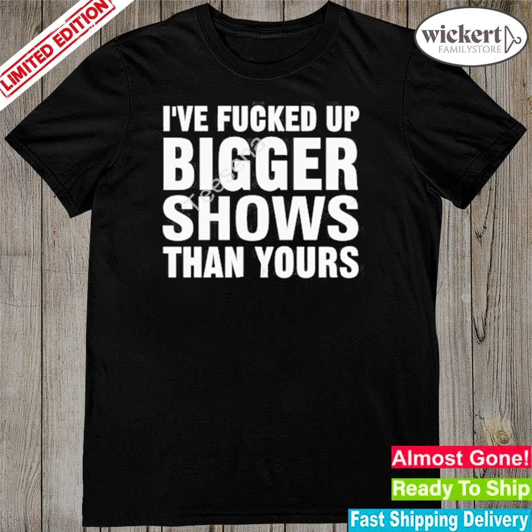 Official i've fucked up bigger shows than yours shirt
