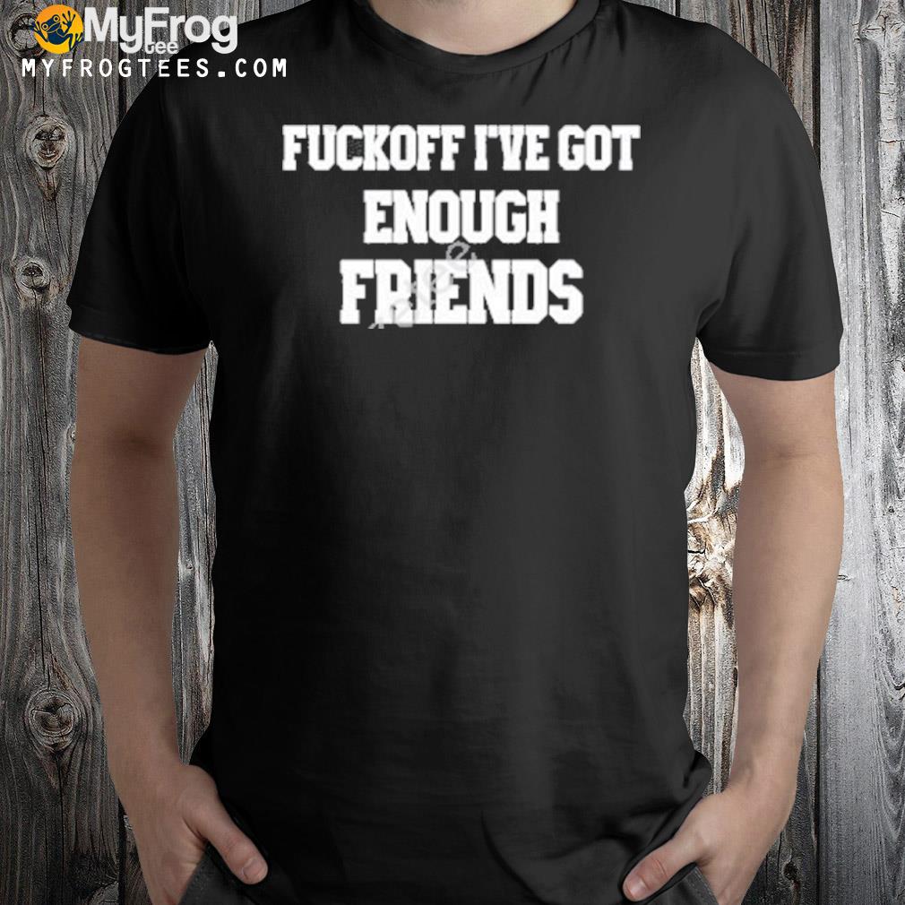 Fuckoff I’ve Got Enough Friends T-Shirt