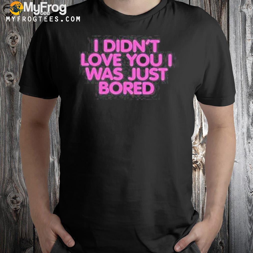 I didn't love you I was just bored shirt