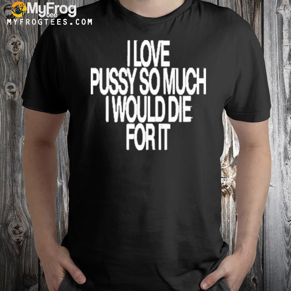 I love pussy so much I would die for it shirt