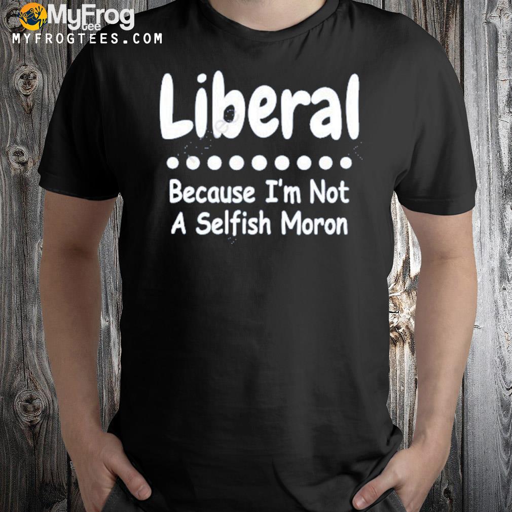 Liberal because I'm not a selfish moron shirt