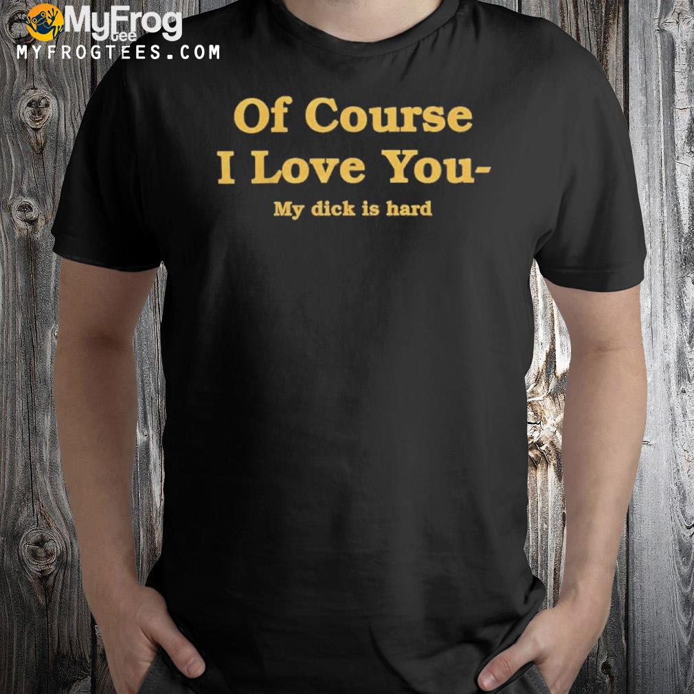 Of course I love you my dick is hard 2022 t-shirt