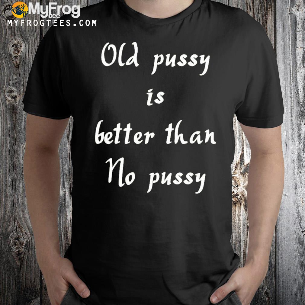 Old pussy is better than no pussy shirt