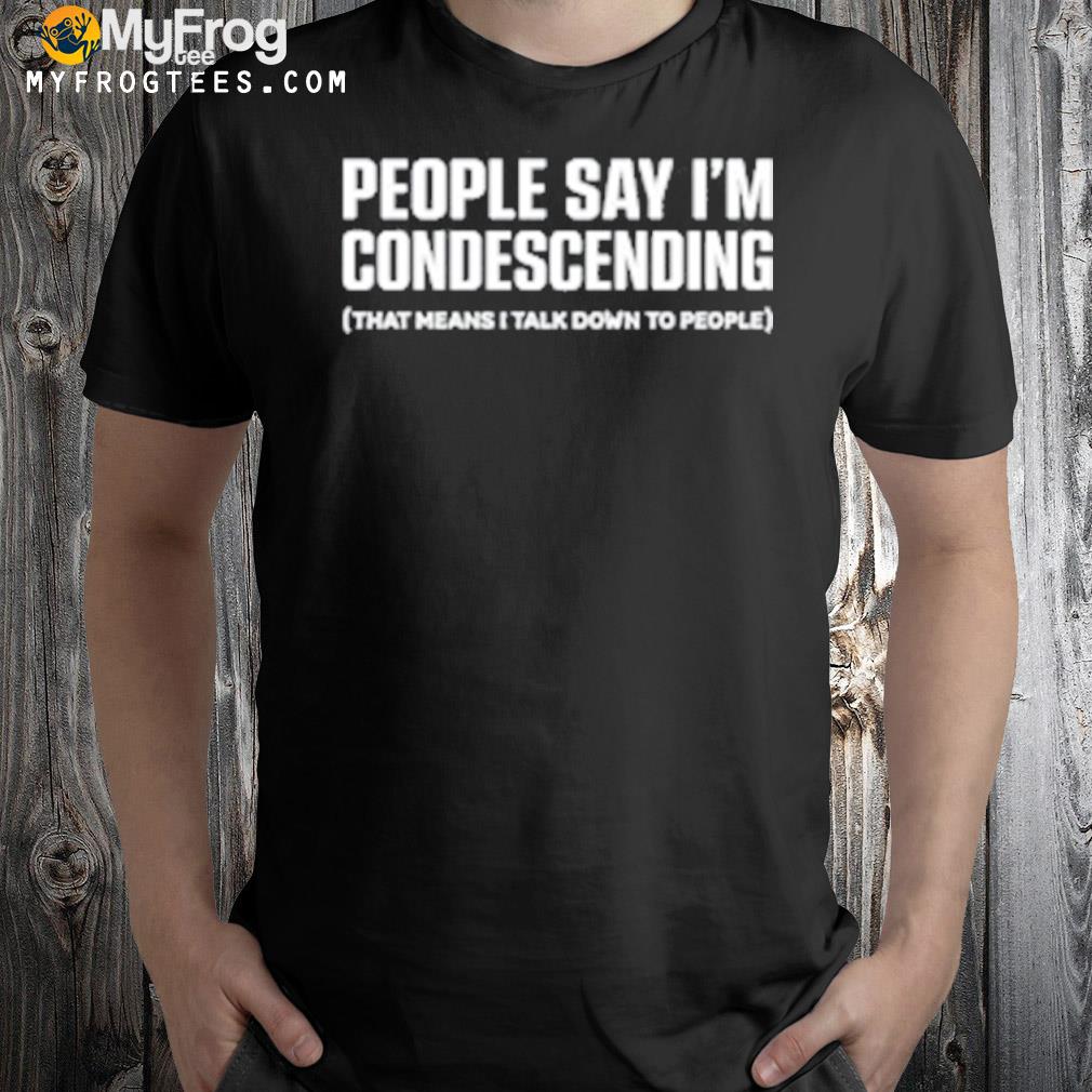 People Say I’m Condescending That Means I Talk Down To People shirt