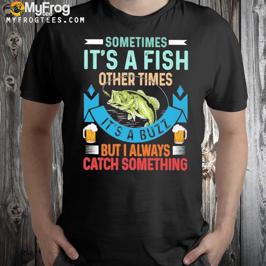 Sometimes it's a fish other times it's a buzz but I always catch something fishing shirt