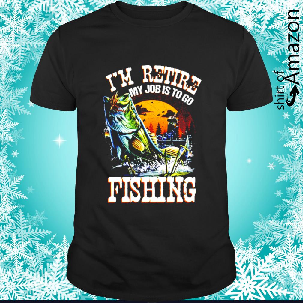 I'm retire my job is to go fishing shirt - T-Shirt AT Fashion LLC